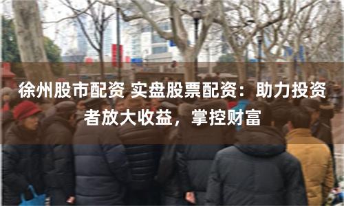 徐州股市配资 实盘股票配资：助力投资者放大收益，掌控财富