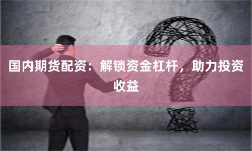国内期货配资：解锁资金杠杆，助力投资收益
