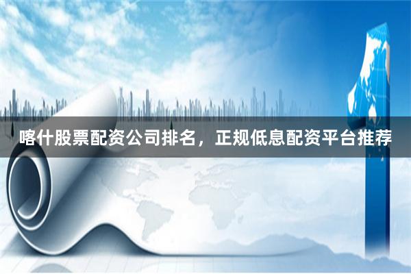 喀什股票配资公司排名，正规低息配资平台推荐